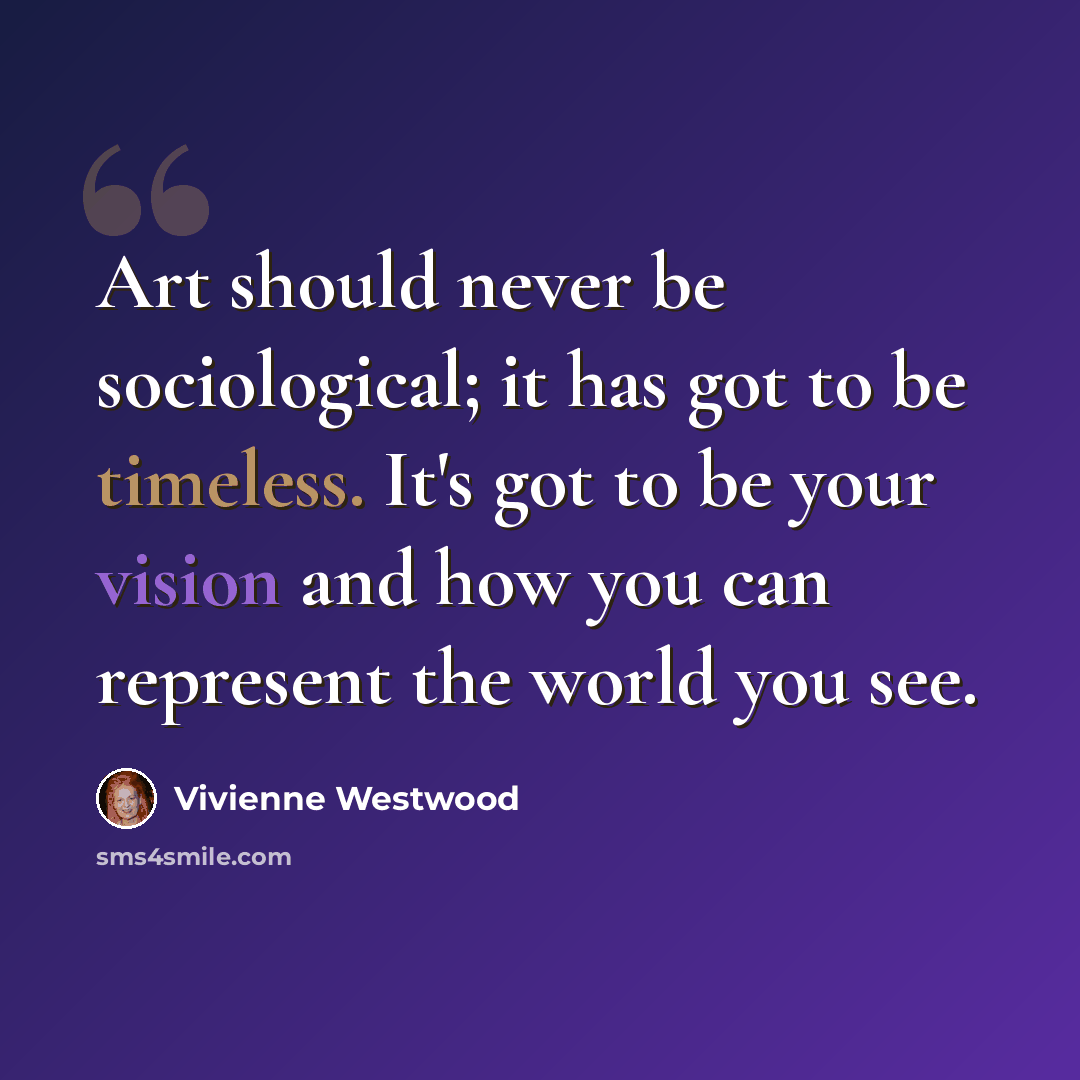 “Art should never be sociological; it has got to be timeless. It's got to be your vision and how you can represent the world you see.” quote by Vivienne Westwood