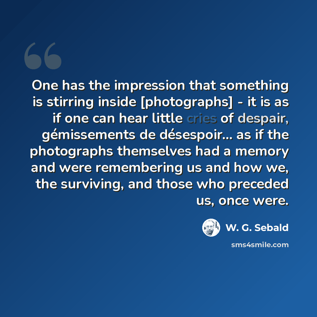 “One has the impression that something is stirring inside [photographs] - it is as if one can hear little cries of despair, gémissements de désespoir... as if the photographs themselves had a memory and were remembering us and how we, the surviving, and those who preceded us, once were.” quote by W. G. Sebald