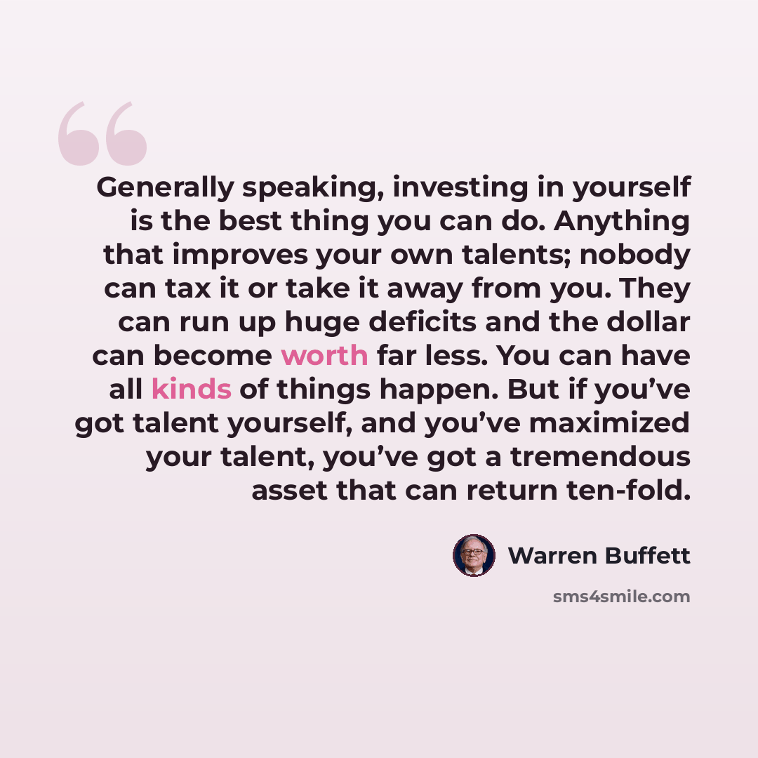 “Generally speaking, investing in yourself is the best thing you can do. Anything that improves your own talents; nobody can tax it or take it away from you. They can run up huge deficits and the dollar can become worth far less. You can have all kinds of things happen. But if you’ve got talent…” quote by Warren Buffett