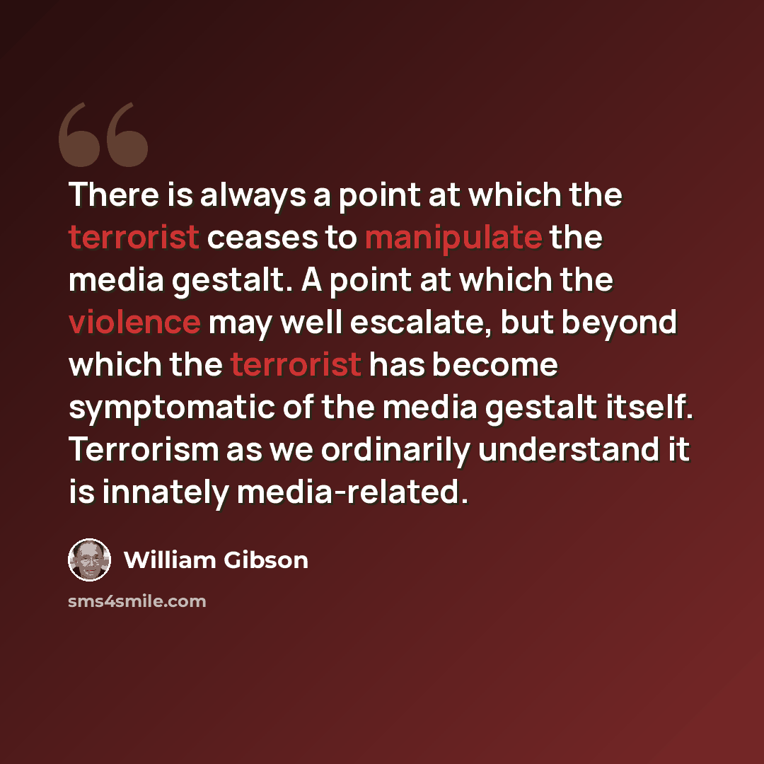“There is always a point at which the terrorist ceases to manipulate the media gestalt. A point at which the violence may well escalate, but beyond which the terrorist has become symptomatic of the media gestalt itself. Terrorism as we ordinarily understand it is innately media-related.” quote by William Gibson