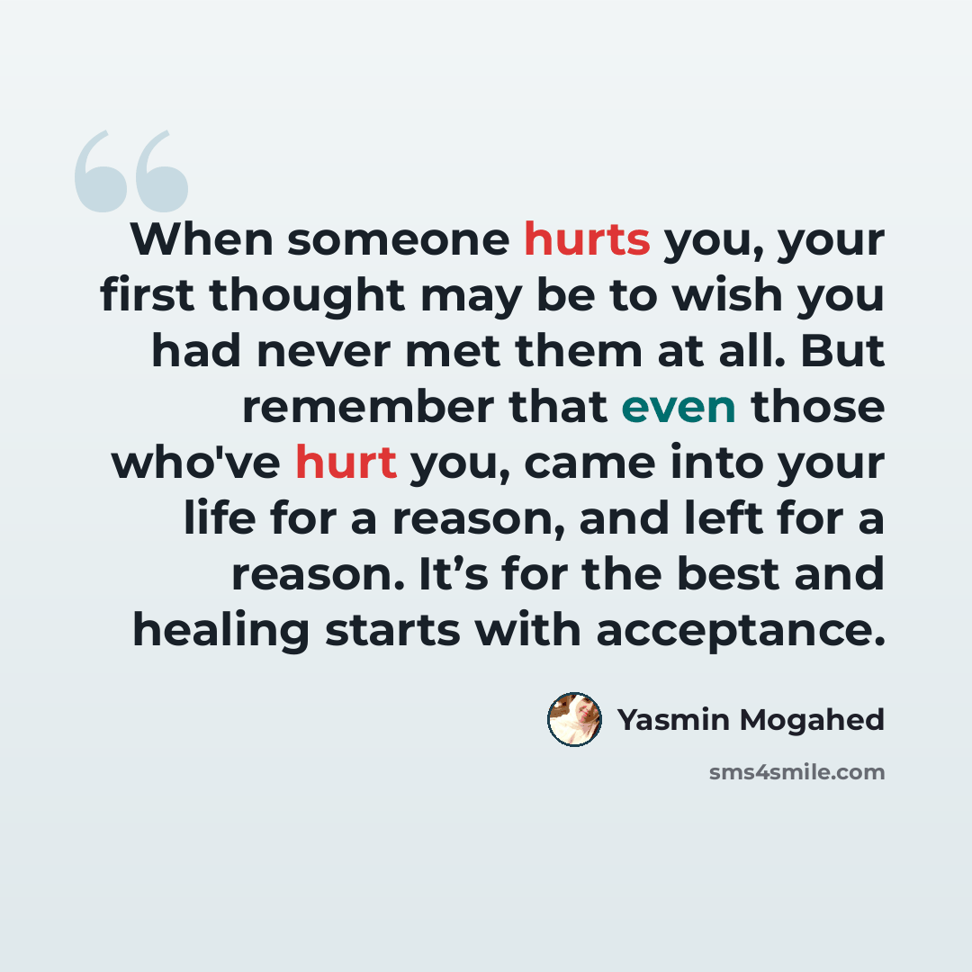 “When someone hurts you, your first thought may be to wish you had never met them at all. But remember that even those who've hurt you, came into your life for a reason, and left for a reason. It’s for the best and healing starts with acceptance.” quote by Yasmin Mogahed