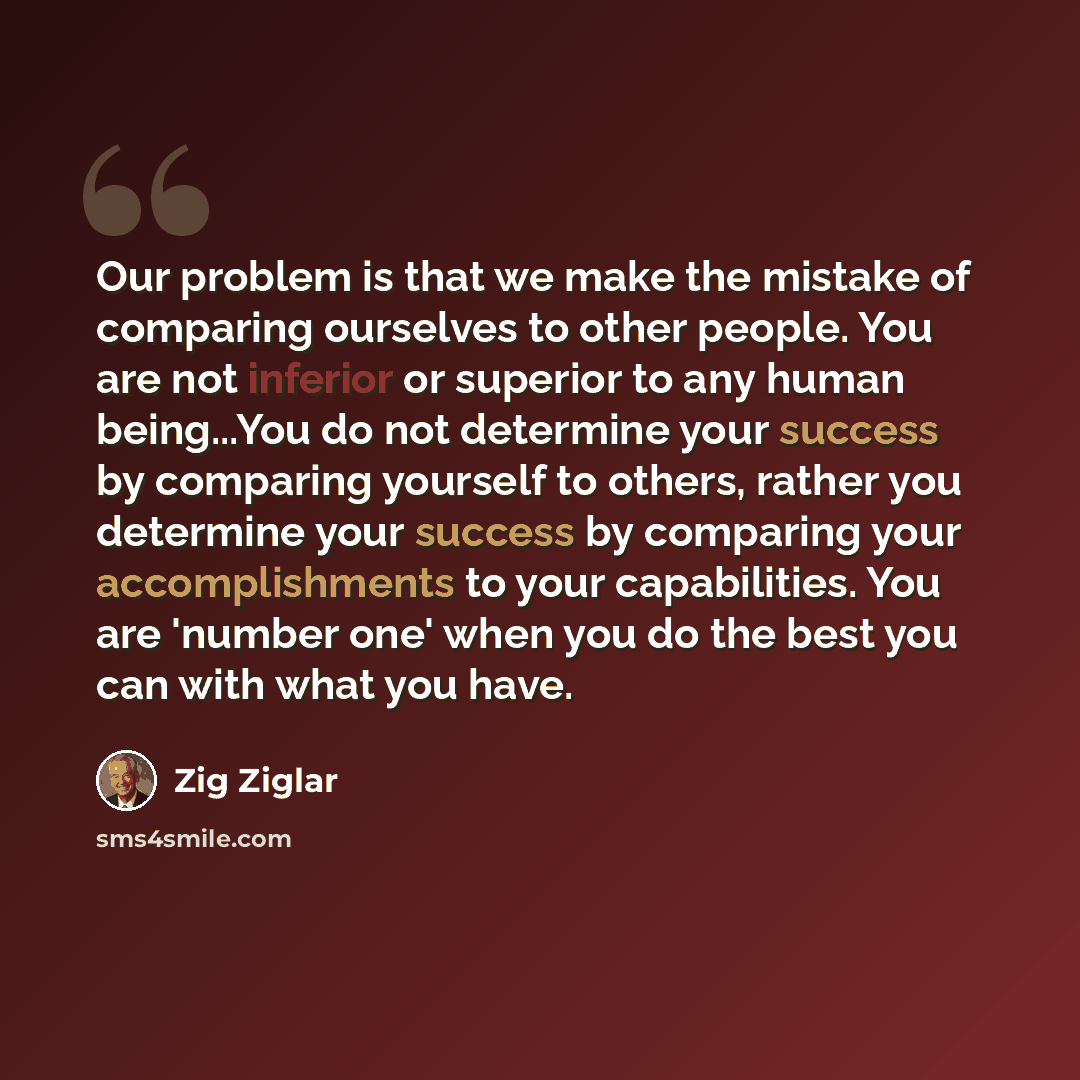 “Our problem is that we make the mistake of comparing ourselves to other people. You are not inferior or superior to any human being...You do not determine your success by comparing yourself to others, rather you determine your success by comparing your accomplishments to your capabilities. You are…” quote by Zig Ziglar