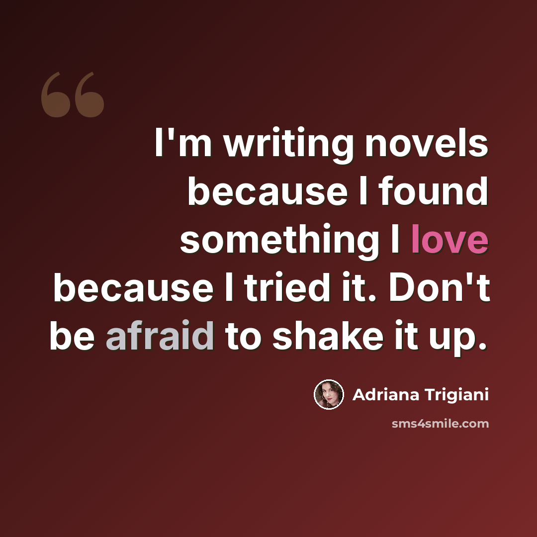“I'm writing novels because I found something I love because I tried it. Don't be afraid to shake it up.” quote by Adriana Trigiani