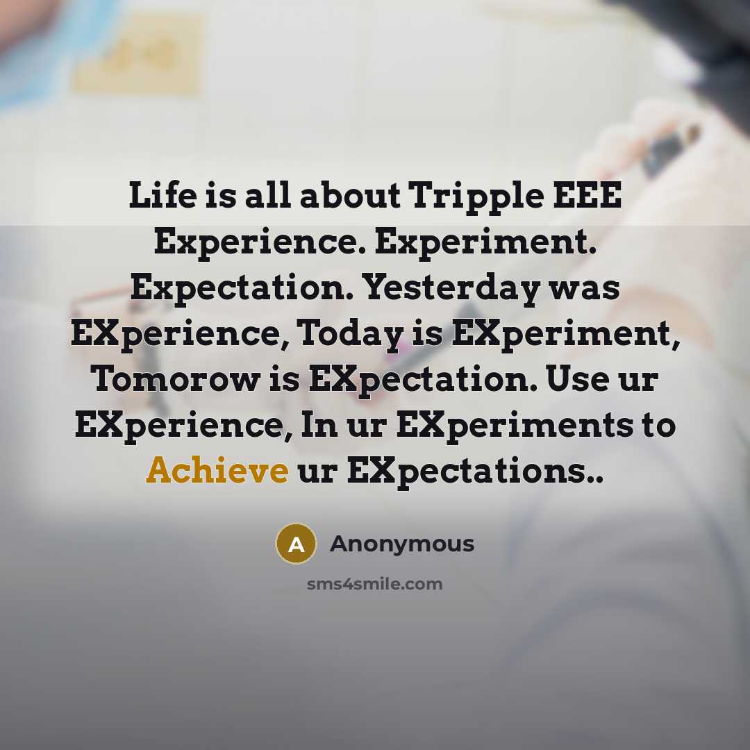 “Life is all about Tripple EEE Experience. Experiment. Expectation. Yesterday was EXperience, Today is EXperiment, Tomorow is EXpectation. Use ur EXperience, In ur EXperiments to Achieve ur EXpectations..” quote by Anonymous