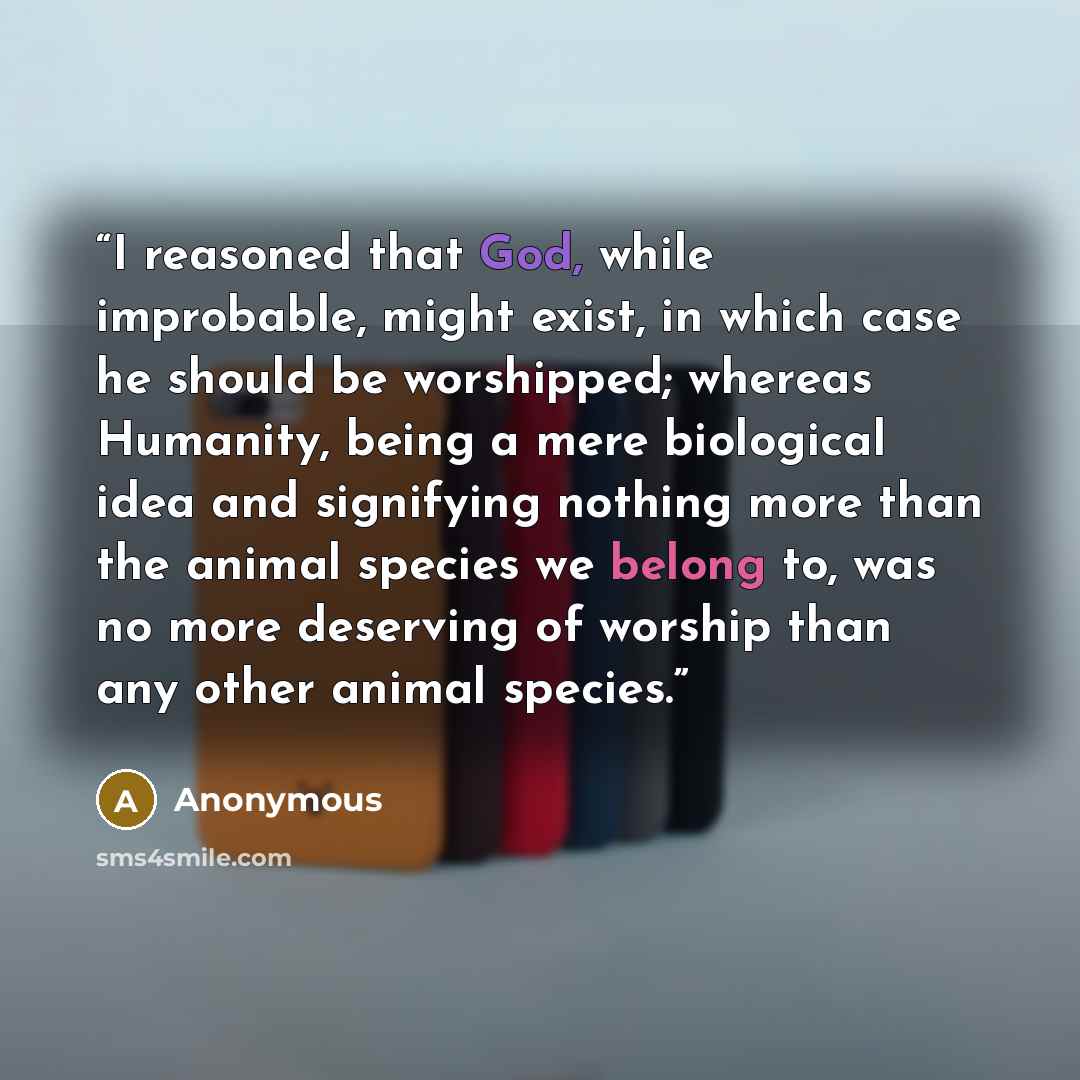 “I reasoned that God, while improbable, might exist, in which case he should be worshipped; whereas Humanity, being a mere biological idea and signifying nothing more than the animal species we belong to, was no more deserving of worship than any other animal species.” quote by Anonymous