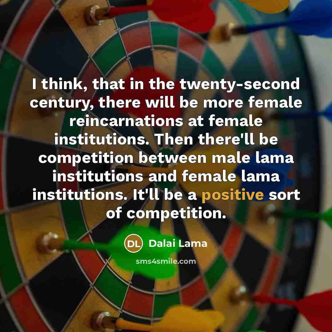 “I think, that in the twenty-second century, there will be more female reincarnations at female institutions. Then there'll be competition between male lama institutions and female lama institutions. It'll be a positive sort of competition.” quote by Dalai Lama