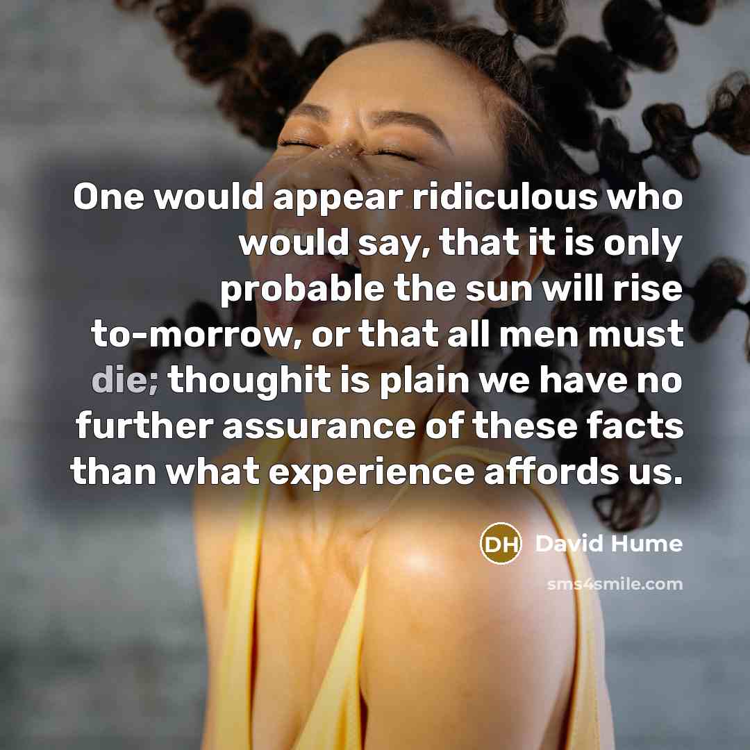 “One would appear ridiculous who would say, that it is only probable the sun will rise to-morrow, or that all men must die; thoughit is plain we have no further assurance of these facts than what experience affords us.” quote by David Hume