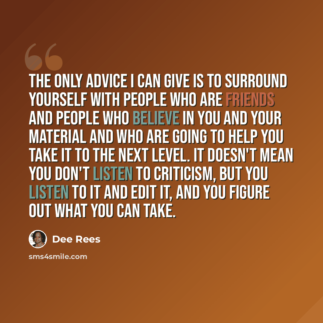 “The only advice I can give is to surround yourself with people who are friends and people who believe in you and your material and who are going to help you take it to the next level. It doesn't mean you don't listen to criticism, but you listen to it and edit it, and you figure out what you can…” quote by Dee Rees