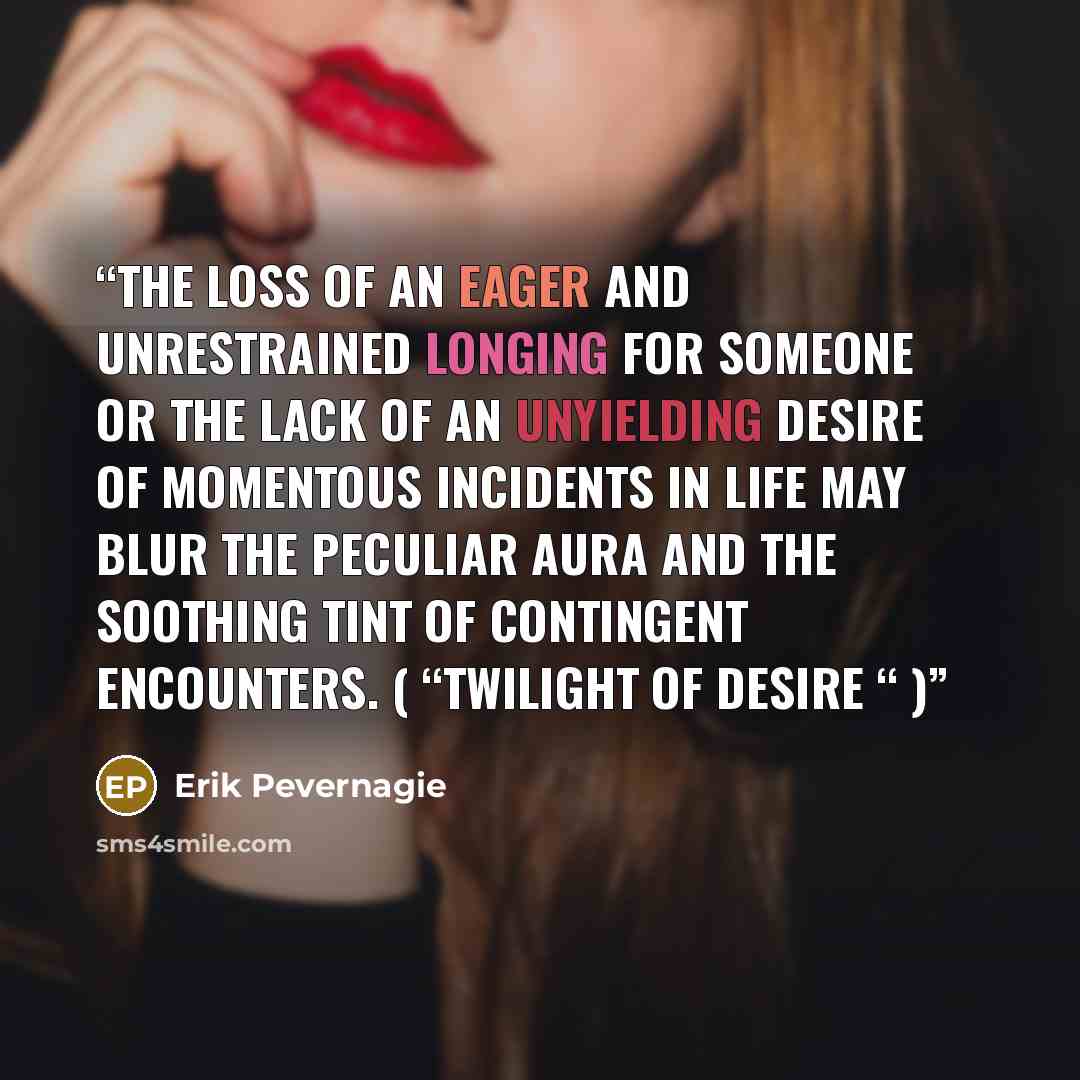 “The loss of an eager and unrestrained longing for someone or the lack of an unyielding desire of momentous incidents in life may blur the peculiar aura and the soothing tint of contingent encounters. ( “Twilight of desire “ )” quote by Erik Pevernagie