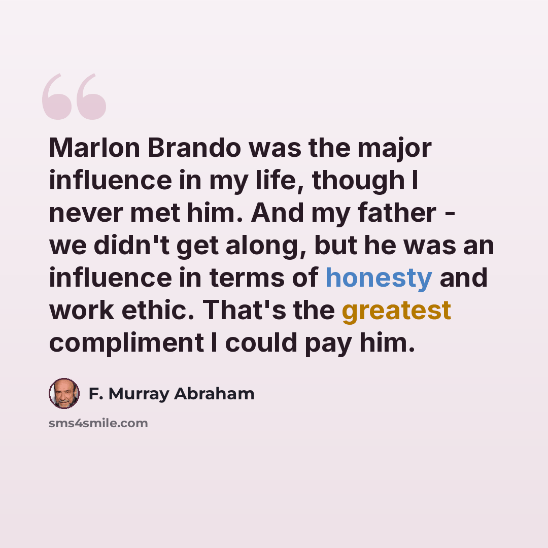 “Marlon Brando was the major influence in my life, though I never met him. And my father - we didn't get along, but he was an influence in terms of honesty and work ethic. That's the greatest compliment I could pay him.” quote by F. Murray Abraham