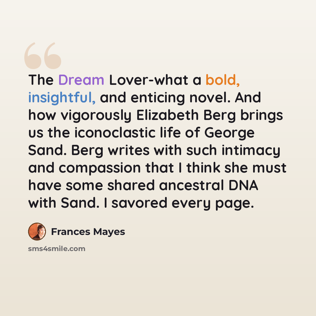 “The Dream Lover-what a bold, insightful, and enticing novel. And how vigorously Elizabeth Berg brings us the iconoclastic life of George Sand. Berg writes with such intimacy and compassion that I think she must have some shared ancestral DNA with Sand. I savored every page.” quote by Frances Mayes