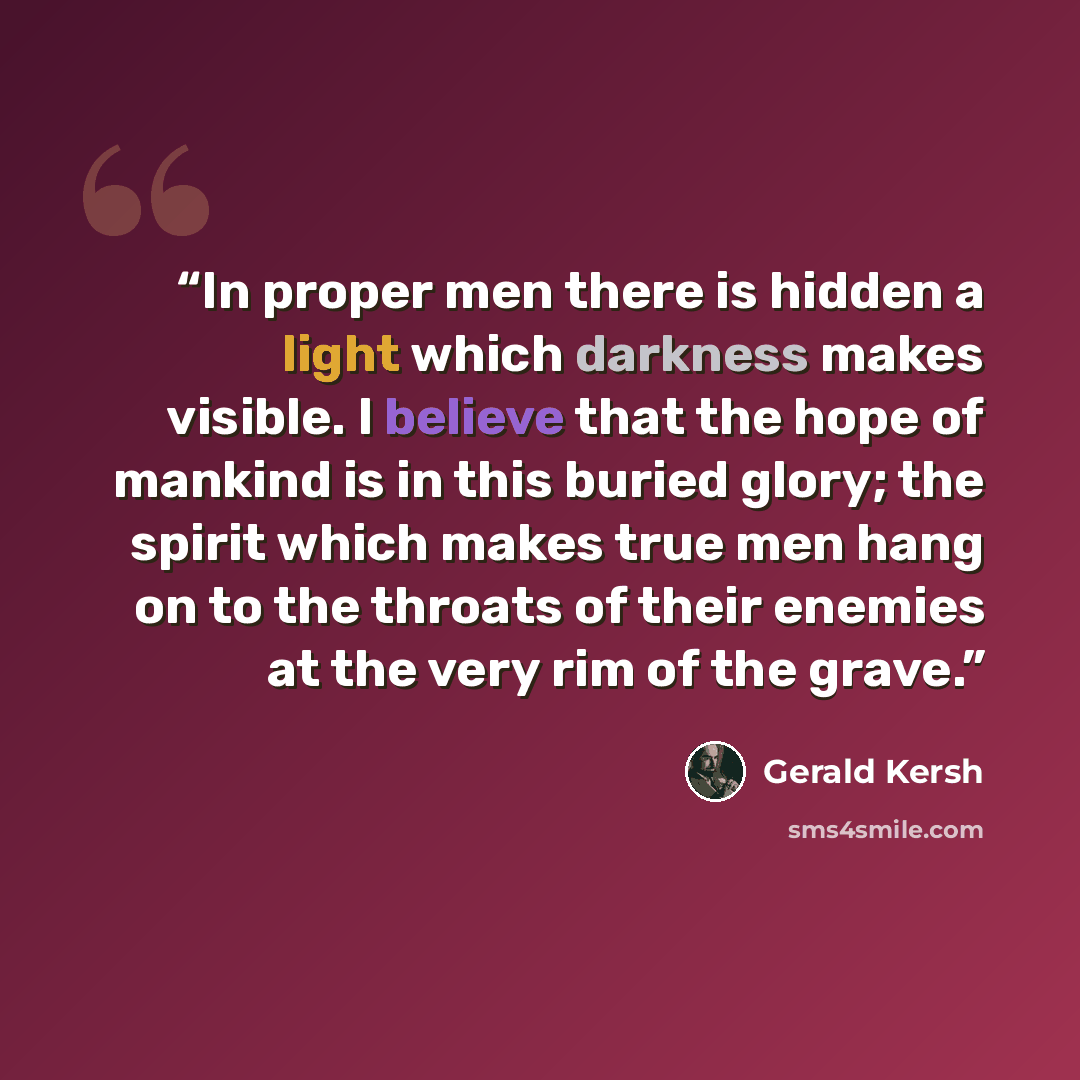“In proper men there is hidden a light which darkness makes visible. I believe that the hope of mankind is in this buried glory; the spirit which makes true men hang on to the throats of their enemies at the very rim of the grave.” quote by Gerald Kersh
