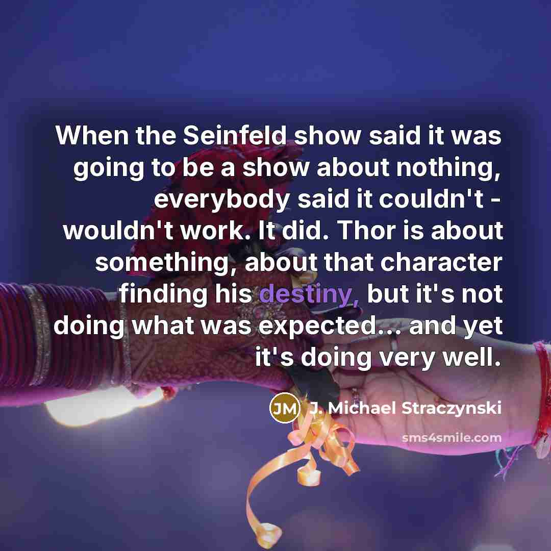 “When the Seinfeld show said it was going to be a show about nothing, everybody said it couldn't - wouldn't work. It did. Thor is about something, about that character finding his destiny, but it's not doing what was expected... and yet it's doing very well.” quote by J. Michael Straczynski
