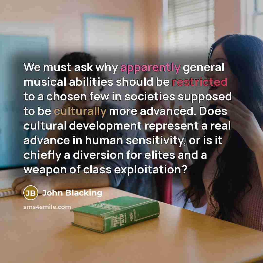 “We must ask why apparently general musical abilities should be restricted to a chosen few in societies supposed to be culturally more advanced. Does cultural development represent a real advance in human sensitivity, or is it chiefly a diversion for elites and a weapon of class exploitation?” quote by John Blacking