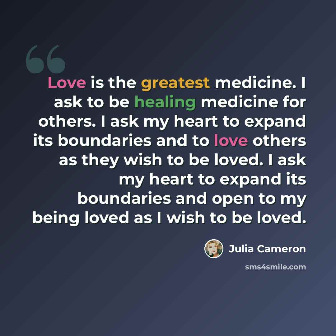 “Love is the greatest medicine. I ask to be healing medicine for others. I ask my heart to expand its boundaries and to love others as they wish to be loved. I ask my heart to expand its boundaries and open to my being loved as I wish to be loved.” quote by Julia Cameron