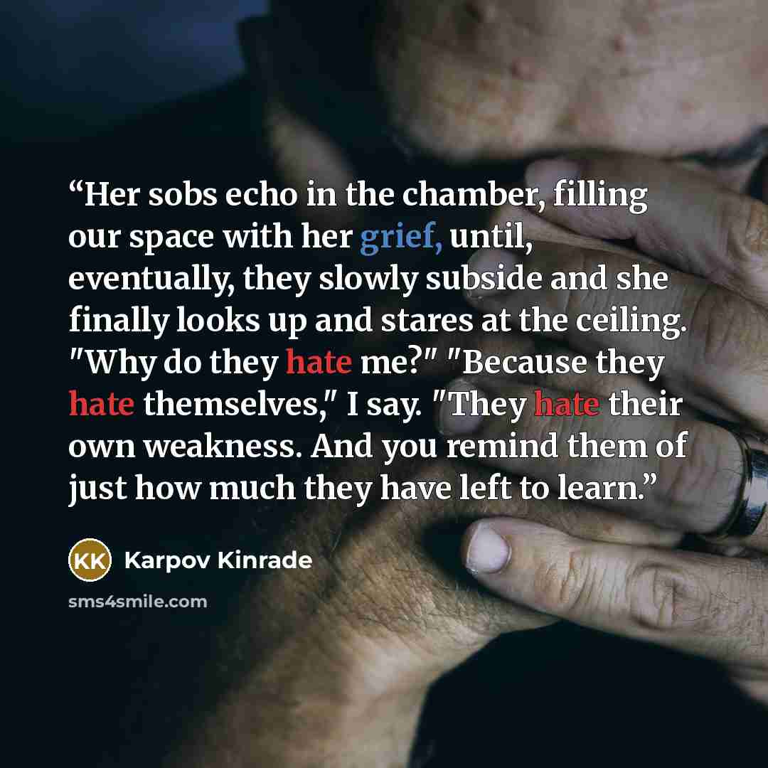 “Her sobs echo in the chamber, filling our space with her grief, until, eventually, they slowly subside and she finally looks up and stares at the ceiling. "Why do they hate me?" "Because they hate themselves," I say. "They hate their own weakness. And you remind them of just how much they have…” quote by Karpov Kinrade