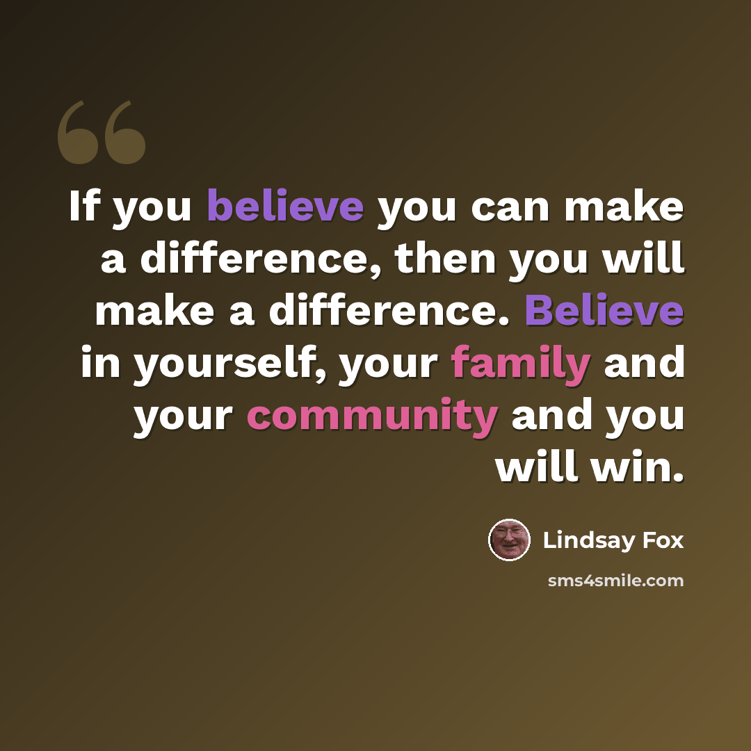 “If you believe you can make a difference, then you will make a difference. Believe in yourself, your family and your community and you will win.” quote by Lindsay Fox