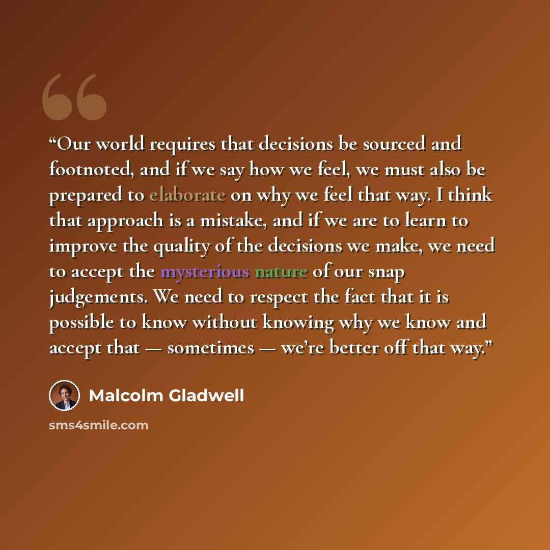 “Our world requires that decisions be sourced and footnoted, and if we say how we feel, we must also be prepared to elaborate on why we feel that way. I think that approach is a mistake, and if we are to learn to improve the quality of the decisions we make, we need to accept the mysterious nature…” quote by Malcolm Gladwell