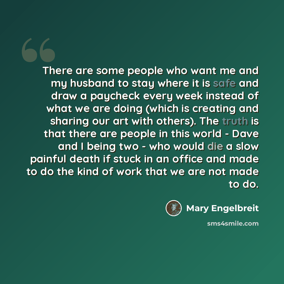 “There are some people who want me and my husband to stay where it is safe and draw a paycheck every week instead of what we are doing (which is creating and sharing our art with others). The truth is that there are people in this world - Dave and I being two - who would die a slow painful death if…” quote by Mary Engelbreit