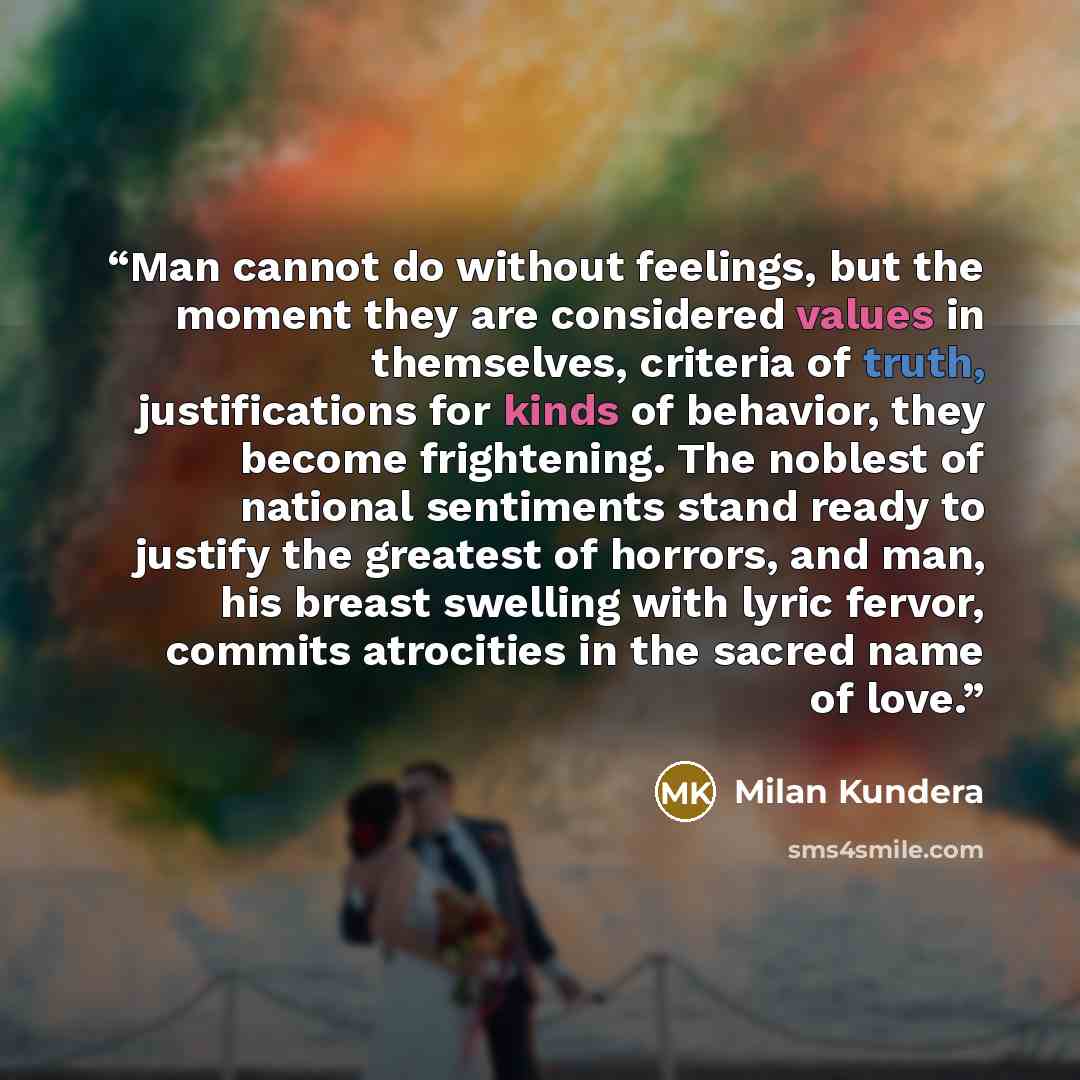 “Man cannot do without feelings, but the moment they are considered values in themselves, criteria of truth, justifications for kinds of behavior, they become frightening. The noblest of national sentiments stand ready to justify the greatest of horrors, and man, his breast swelling with lyric…” quote by Milan Kundera