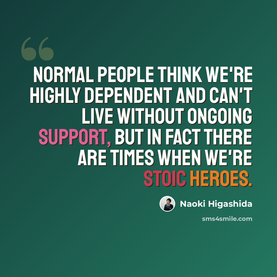 “Normal people think we're highly dependent and can't live without ongoing support, but in fact there are times when we're stoic heroes.” quote by Naoki Higashida