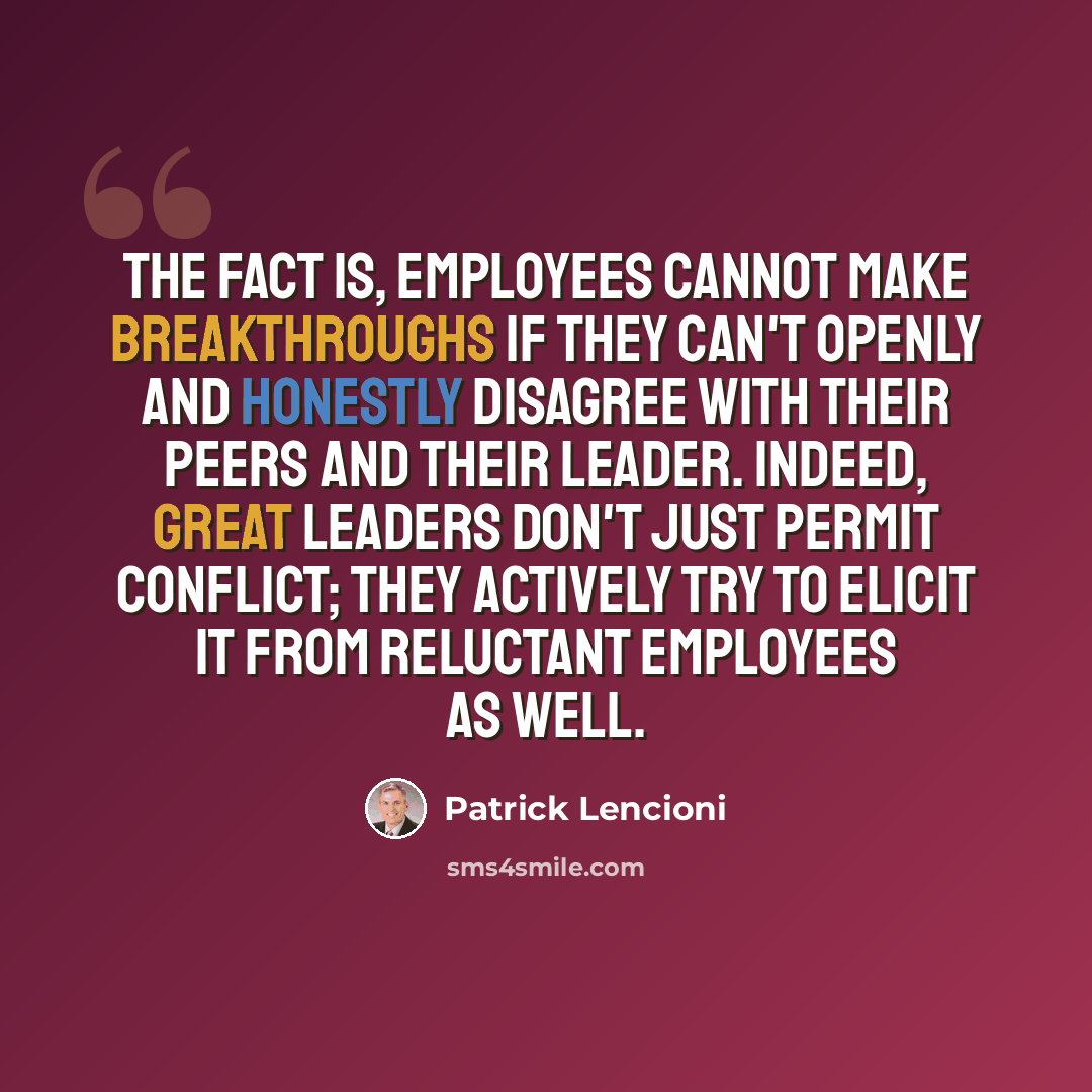 “The fact is, employees cannot make breakthroughs if they can't openly and honestly disagree with their peers and their leader. Indeed, great leaders don't just permit conflict; they actively try to elicit it from reluctant employees as well.” quote by Patrick Lencioni
