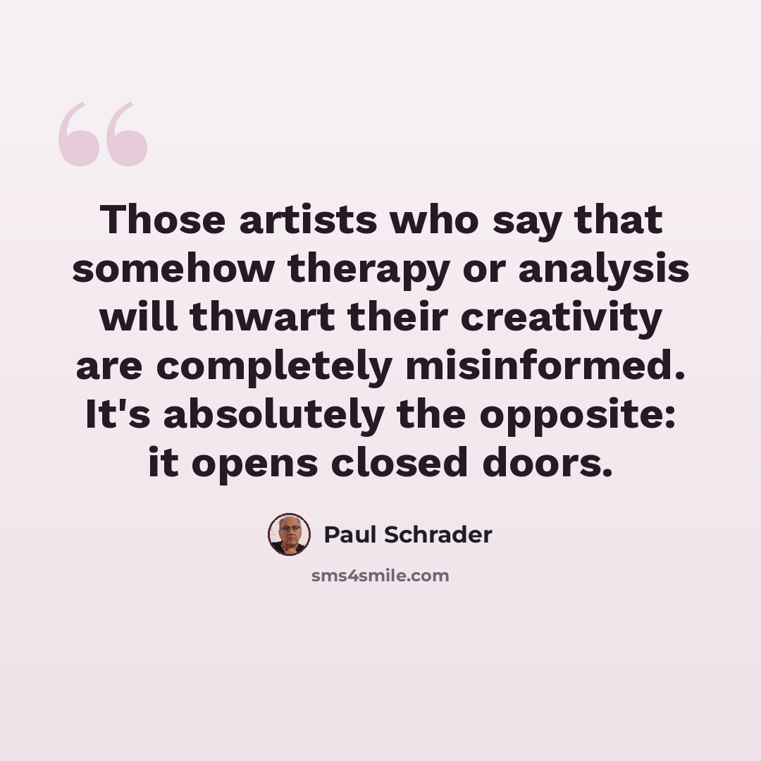 “Those artists who say that somehow therapy or analysis will thwart their creativity are completely misinformed. It's absolutely the opposite: it opens closed doors.” quote by Paul Schrader