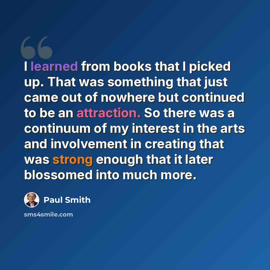 “I learned from books that I picked up. That was something that just came out of nowhere but continued to be an attraction. So there was a continuum of my interest in the arts and involvement in creating that was strong enough that it later blossomed into much more.” quote by Paul Smith