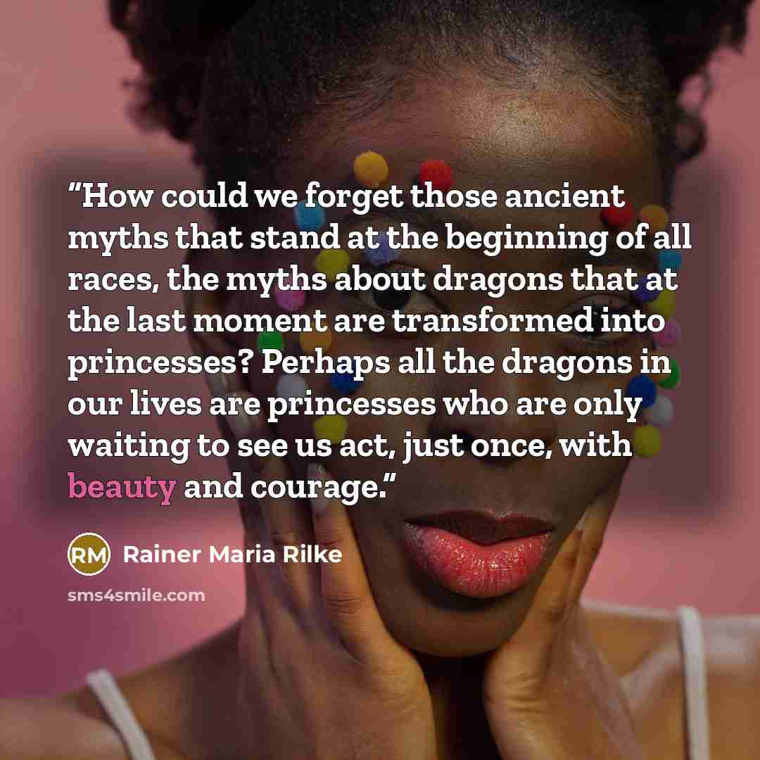 “How could we forget those ancient myths that stand at the beginning of all races, the myths about dragons that at the last moment are transformed into princesses? Perhaps all the dragons in our lives are princesses who are only waiting to see us act, just once, with beauty and courage.” quote by Rainer Maria Rilke