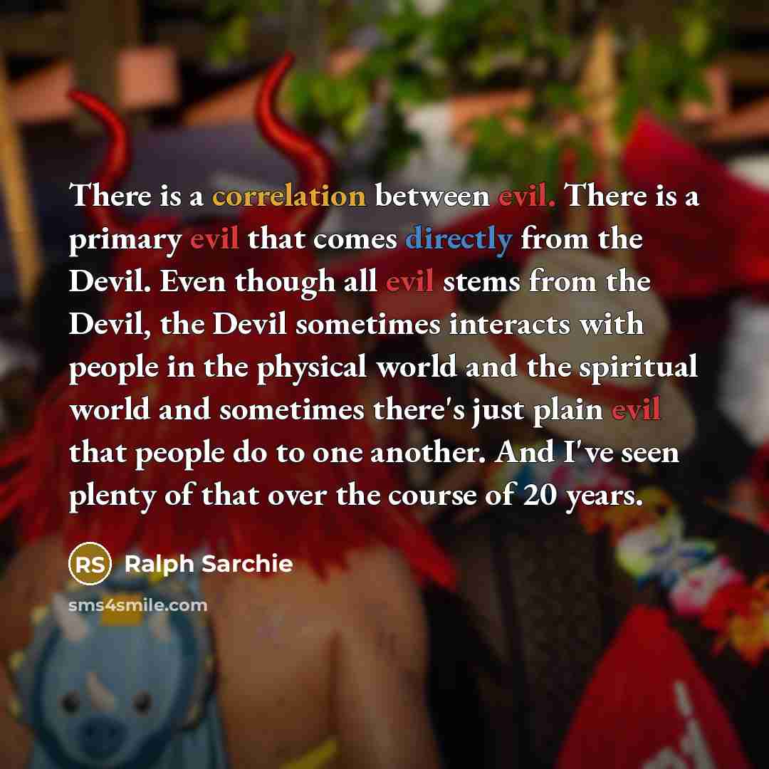 “There is a correlation between evil. There is a primary evil that comes directly from the Devil. Even though all evil stems from the Devil, the Devil sometimes interacts with people in the physical world and the spiritual world and sometimes there's just plain evil that people do to one another…” quote by Ralph Sarchie