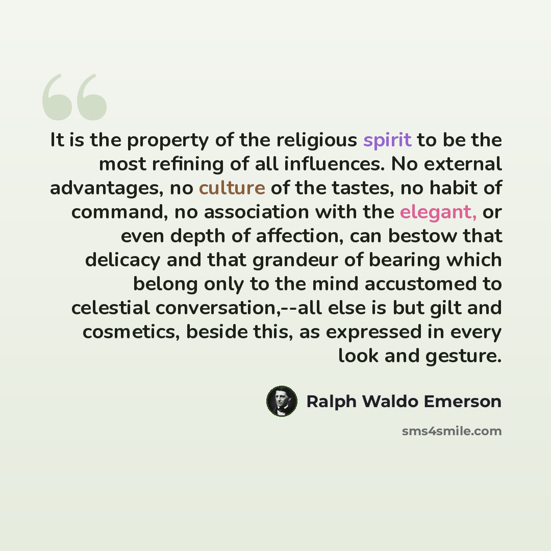“It is the property of the religious spirit to be the most refining of all influences. No external advantages, no culture of the tastes, no habit of command, no association with the elegant, or even depth of affection, can bestow that delicacy and that grandeur of bearing which belong only to the…” quote by Ralph Waldo Emerson