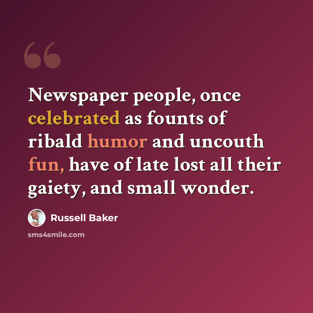 “Newspaper people, once celebrated as founts of ribald humor and uncouth fun, have of late lost all their gaiety, and small wonder.” quote by Russell Baker