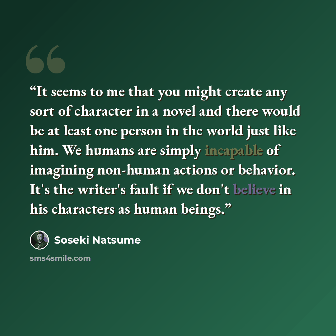 “It seems to me that you might create any sort of character in a novel and there would be at least one person in the world just like him. We humans are simply incapable of imagining non-human actions or behavior. It's the writer's fault if we don't believe in his characters as human beings.” quote by Sōseki Natsume