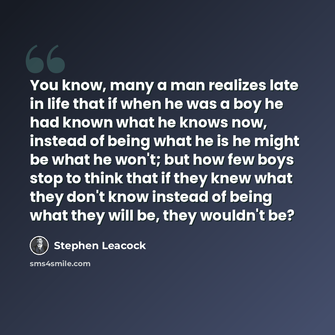 “You know, many a man realizes late in life that if when he was a boy he had known what he knows now, instead of being what he is he might be what he won't; but how few boys stop to think that if they knew what they don't know instead of being what they will be, they wouldn't be?” quote by Stephen Leacock