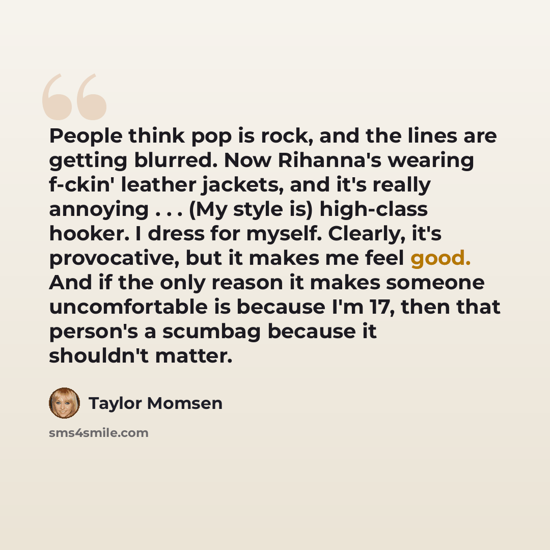 “People think pop is rock, and the lines are getting blurred. Now Rihanna's wearing f-ckin' leather jackets, and it's really annoying . . . (My style is) high-class hooker. I dress for myself. Clearly, it's provocative, but it makes me feel good. And if the only reason it makes someone…” quote by Taylor Momsen
