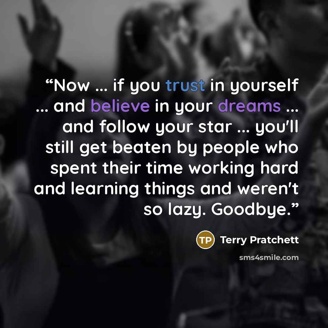 “Now ... if you trust in yourself ... and believe in your dreams ... and follow your star ... you'll still get beaten by people who spent their time working hard and learning things and weren't so lazy. Goodbye.” quote by Terry Pratchett