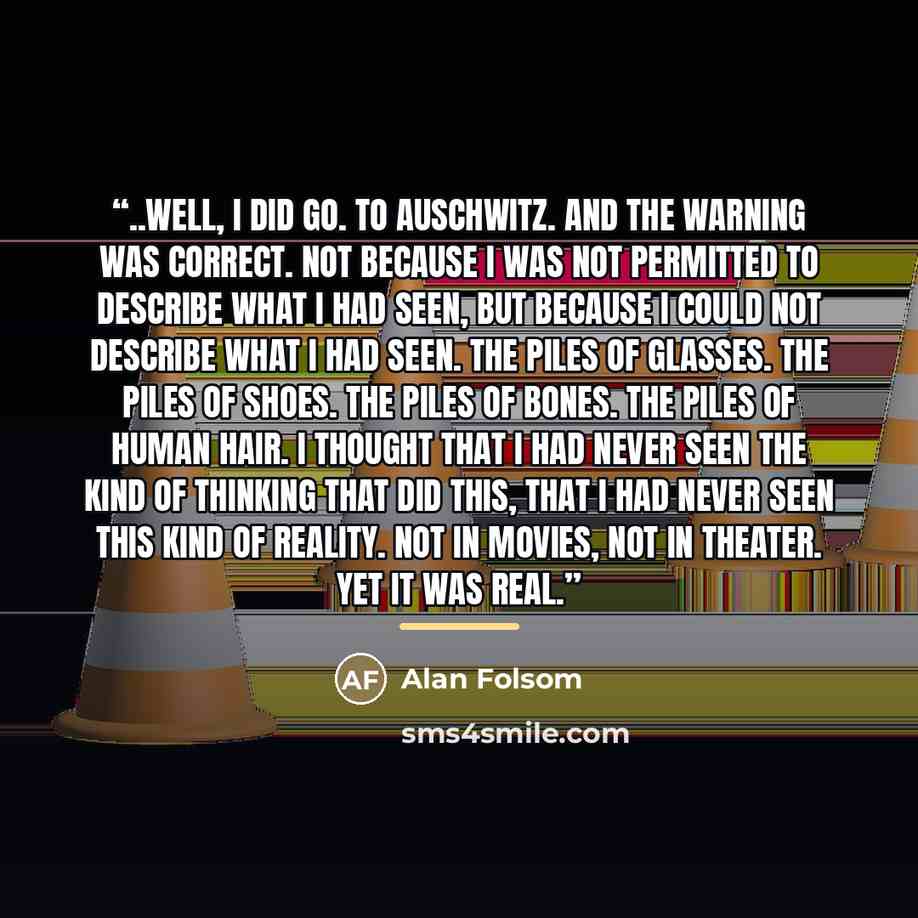“..Well, I did go. To Auschwitz. And the warning was correct. Not because I was not permitted to describe what I had seen, but because I could not describe what I had seen. The piles of glasses. The piles of shoes. The piles of bones. The piles of human hair. I thought that I had never seen the…” quote by Alan Folsom