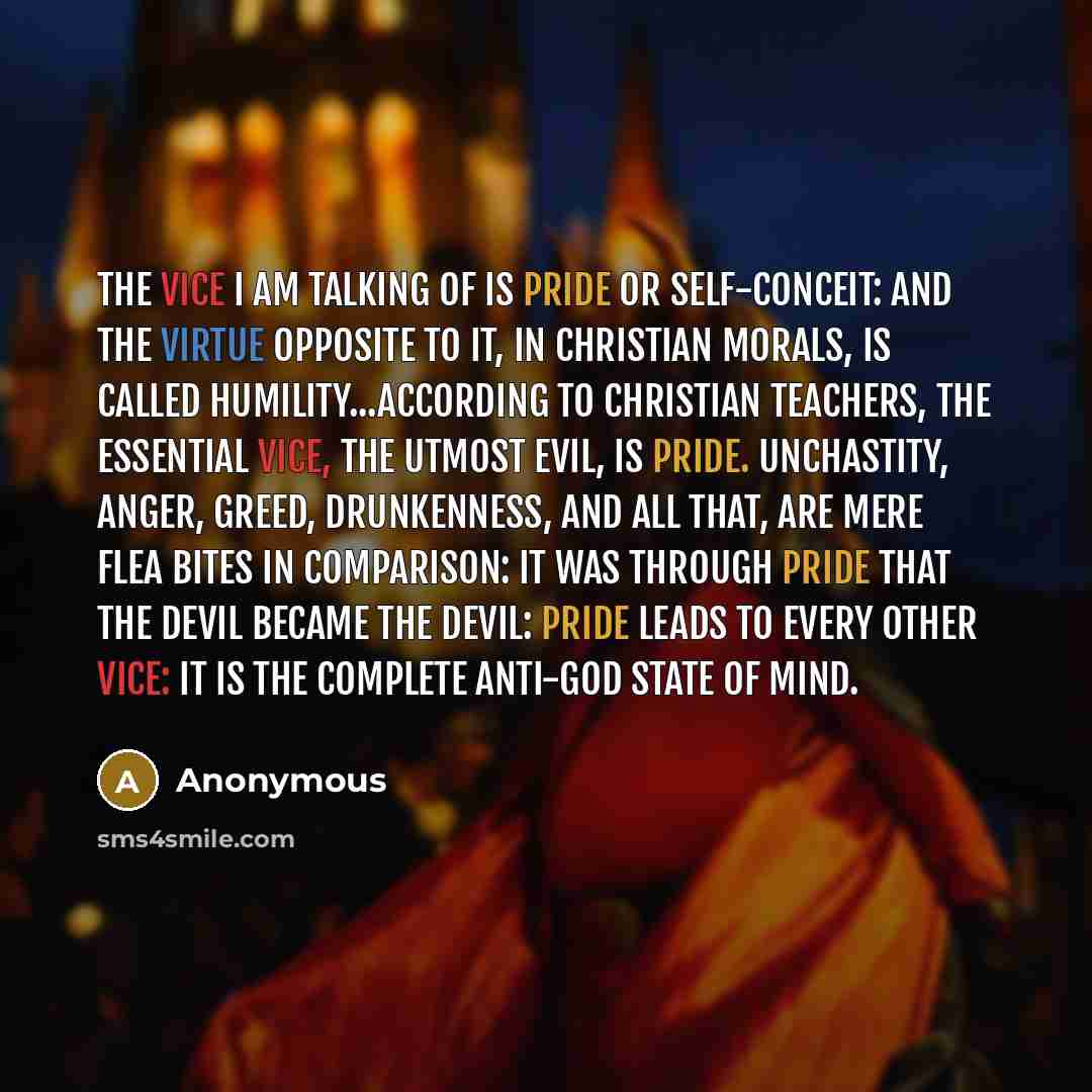“The vice I am talking of is Pride or Self-Conceit: and the virtue opposite to it, in Christian morals, is called Humility...According to Christian teachers, the essential vice, the utmost evil, is Pride. Unchastity, anger, greed, drunkenness, and all that, are mere flea bites in comparison: it was…” quote by Anonymous