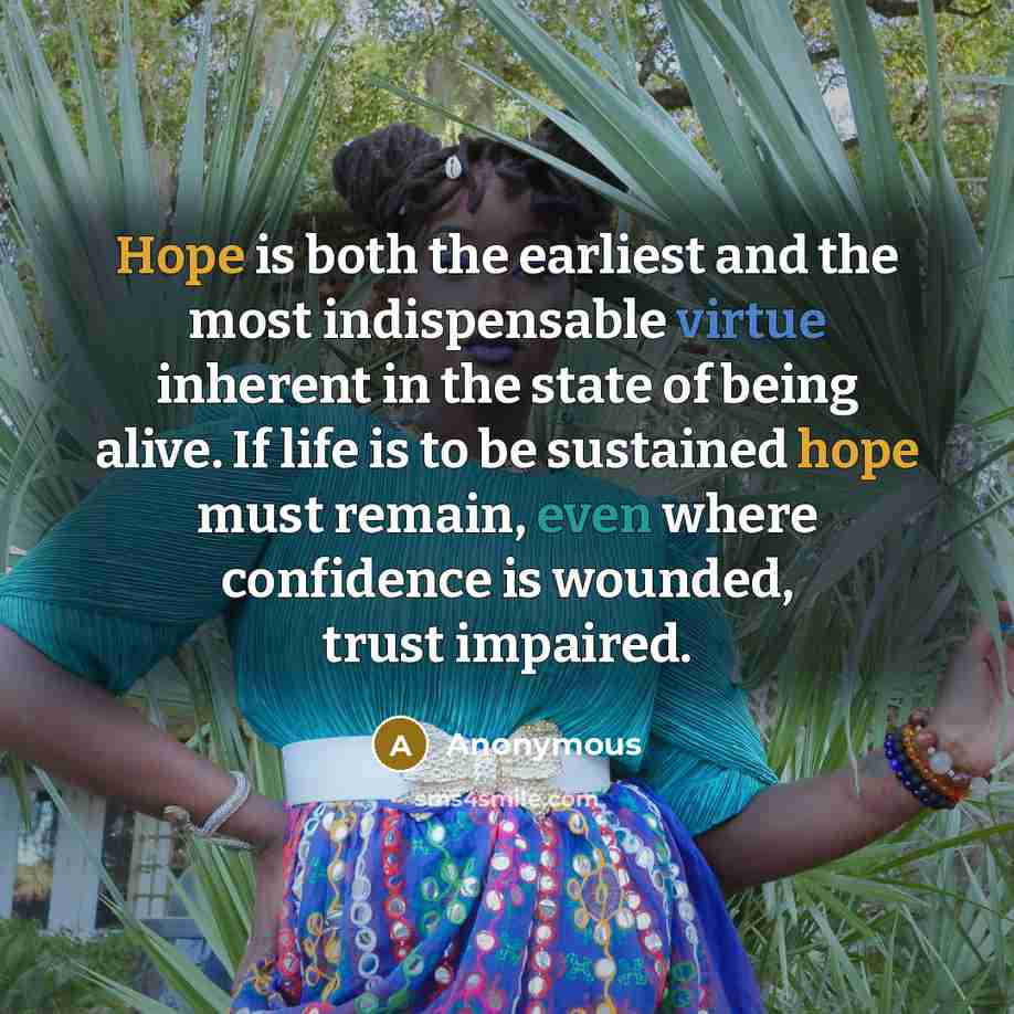 “Hope is both the earliest and the most indispensable virtue inherent in the state of being alive. If life is to be sustained hope must remain, even where confidence is wounded, trust impaired.” quote by Anonymous