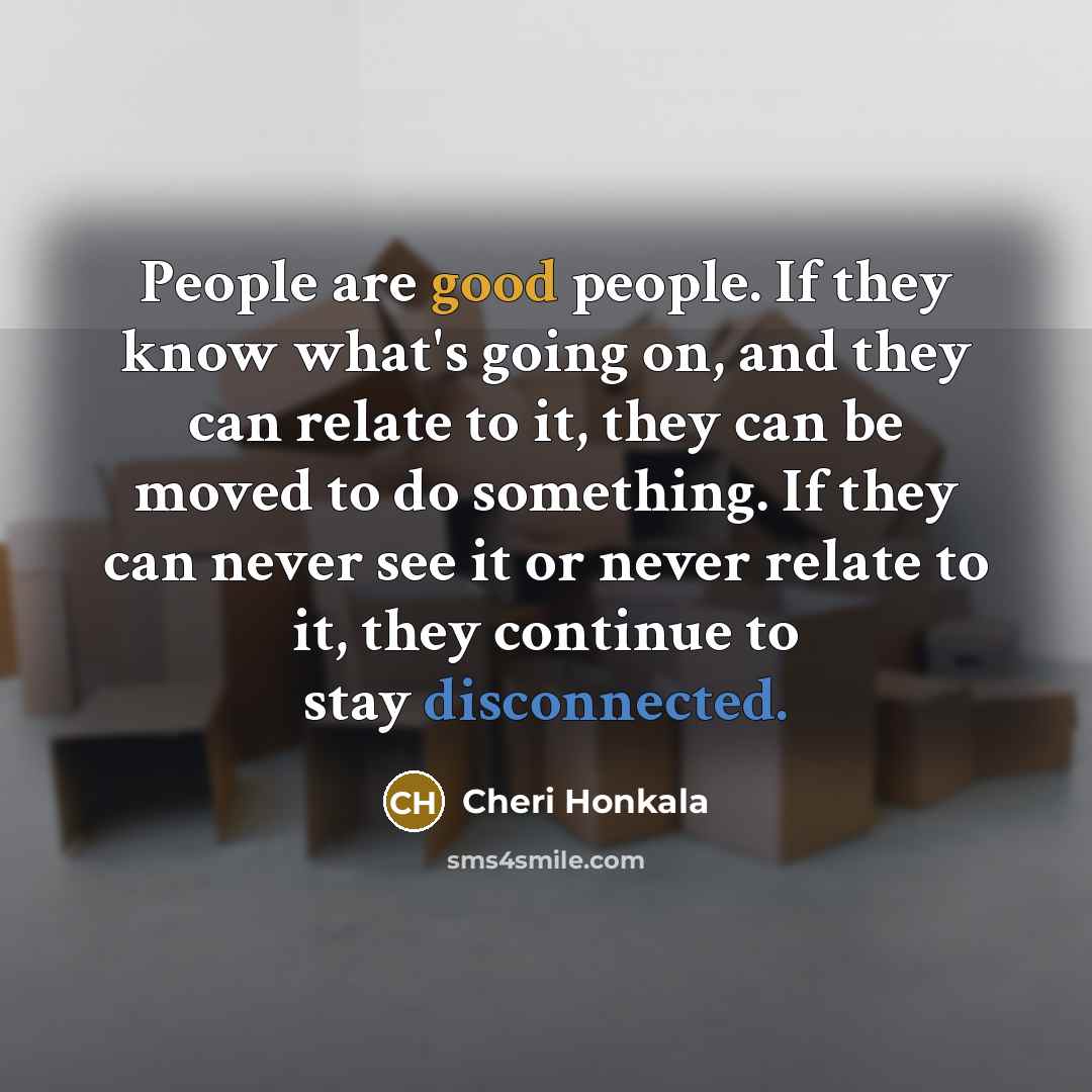 “People are good people. If they know what's going on, and they can relate to it, they can be moved to do something. If they can never see it or never relate to it, they continue to stay disconnected.” quote by Cheri Honkala
