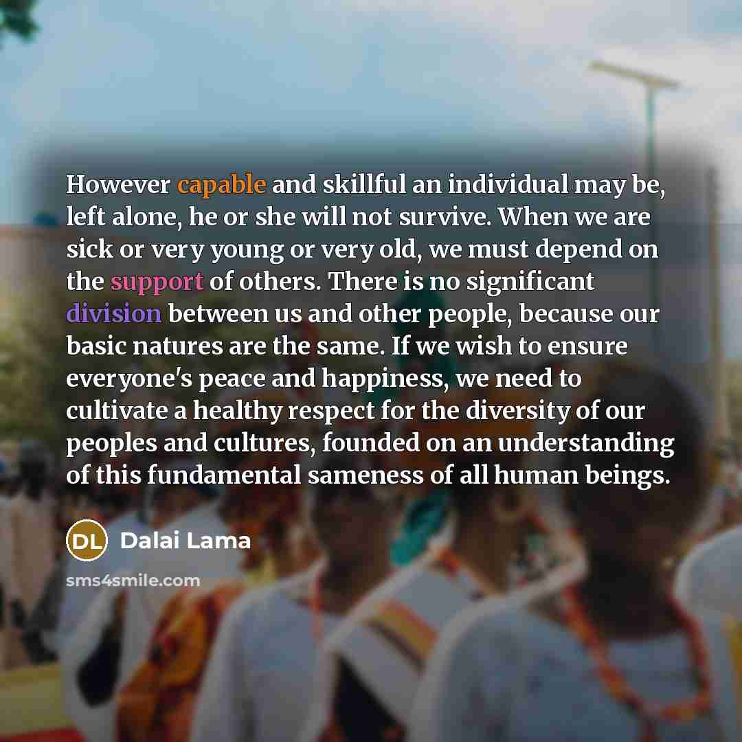“However capable and skillful an individual may be, left alone, he or she will not survive. When we are sick or very young or very old, we must depend on the support of others. There is no significant division between us and other people, because our basic natures are the same. If we wish to ensure…” quote by Dalai Lama