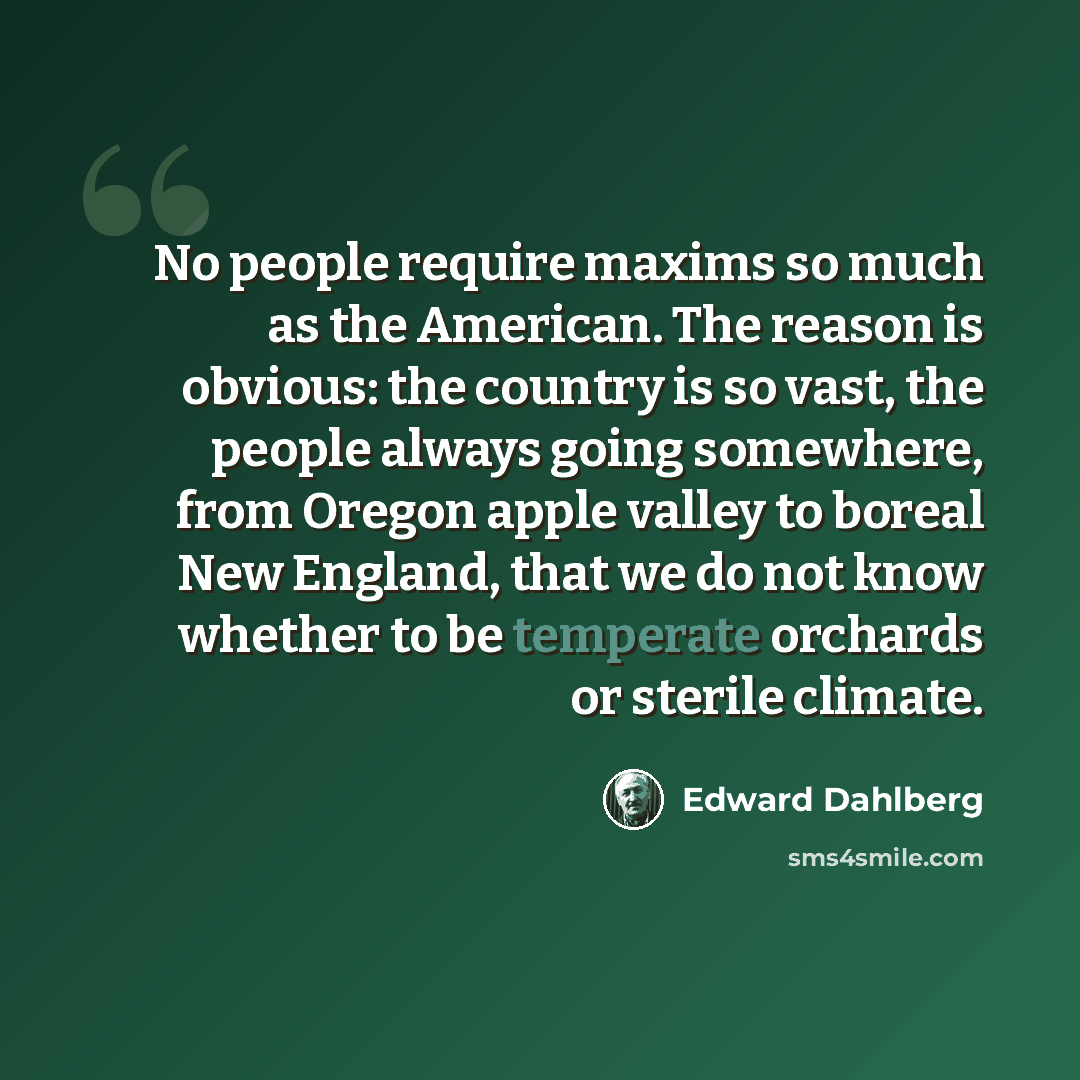 “No people require maxims so much as the American. The reason is obvious: the country is so vast, the people always going somewhere, from Oregon apple valley to boreal New England, that we do not know whether to be temperate orchards or sterile climate.” quote by Edward Dahlberg