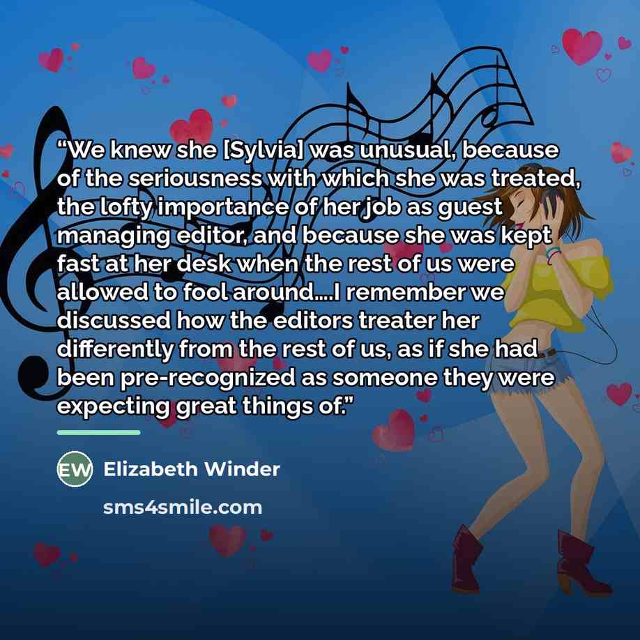 “We knew she [Sylvia] was unusual, because of the seriousness with which she was treated, the lofty importance of her job as guest managing editor, and because she was kept fast at her desk when the rest of us were allowed to fool around….I remember we discussed how the editors treater her…” quote by Elizabeth Winder