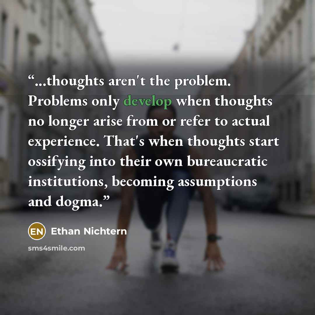 “...thoughts aren't the problem. Problems only develop when thoughts no longer arise from or refer to actual experience. That's when thoughts start ossifying into their own bureaucratic institutions, becoming assumptions and dogma.” quote by Ethan Nichtern