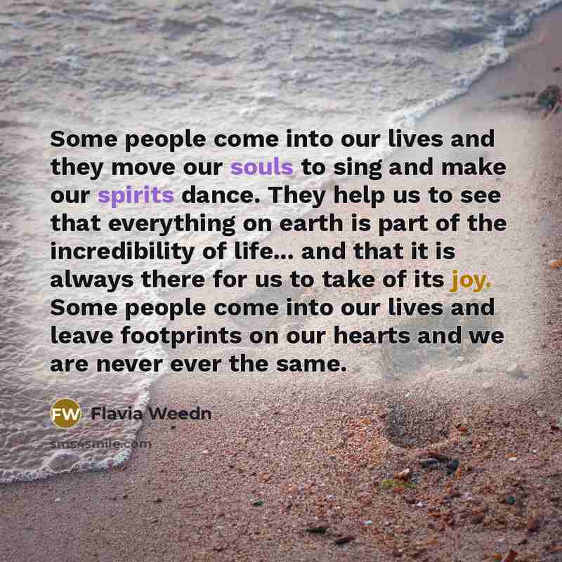 “Some people come into our lives and they move our souls to sing and make our spirits dance. They help us to see that everything on earth is part of the incredibility of life... and that it is always there for us to take of its joy. Some people come into our lives and leave footprints on our hearts…” quote by Flavia Weedn