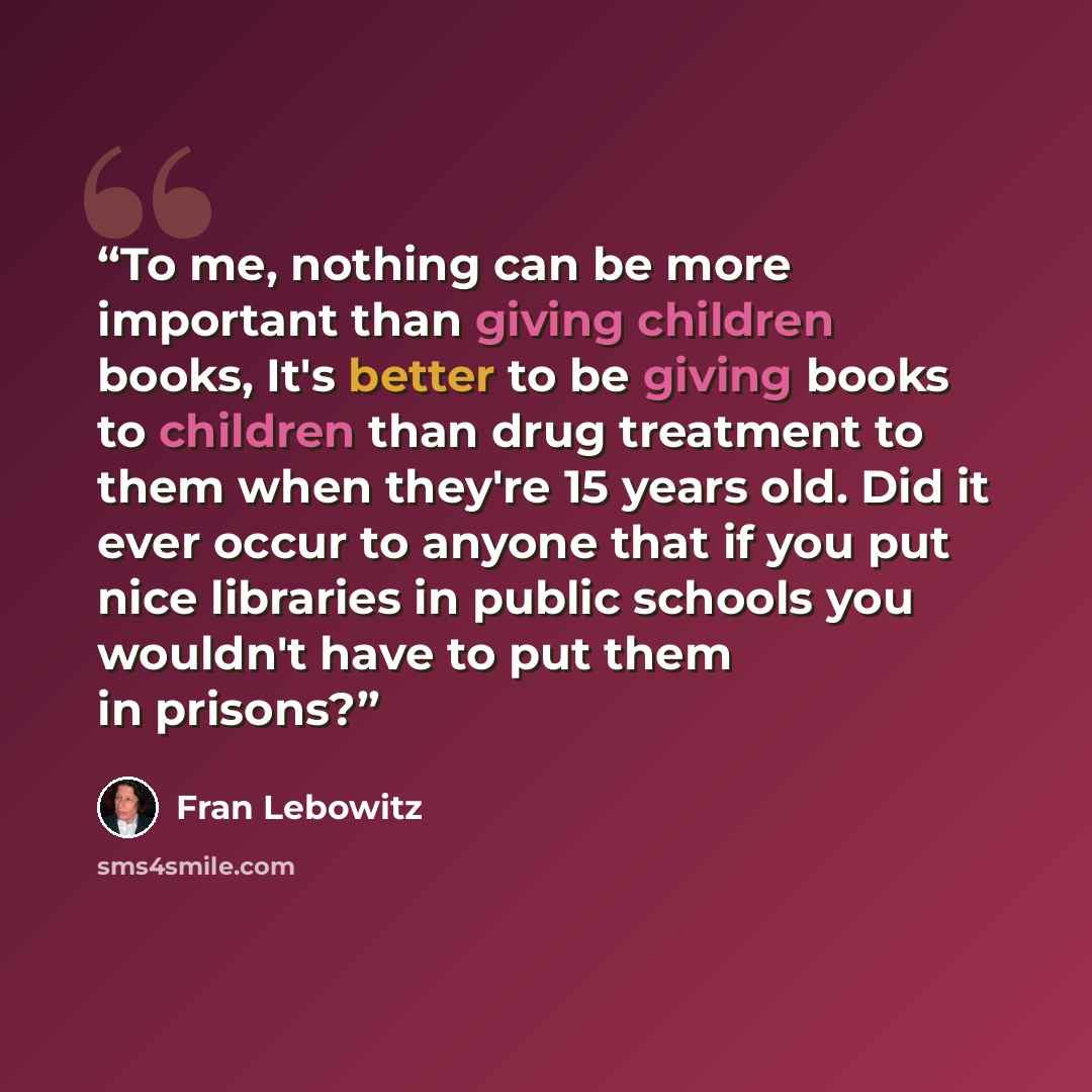 “To me, nothing can be more important than giving children books, It's better to be giving books to children than drug treatment to them when they're 15 years old. Did it ever occur to anyone that if you put nice libraries in public schools you wouldn't have to put them in prisons?” quote by Fran Lebowitz