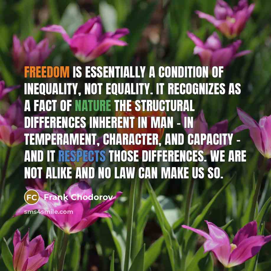 “Freedom is essentially a condition of inequality, not equality. It recognizes as a fact of nature the structural differences inherent in man - in temperament, character, and capacity - and it respects those differences. We are not alike and no law can make us so.” quote by Frank Chodorov