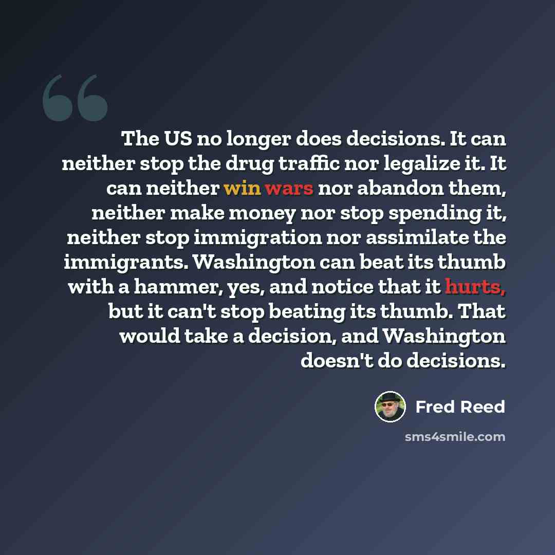 “The US no longer does decisions. It can neither stop the drug traffic nor legalize it. It can neither win wars nor abandon them, neither make money nor stop spending it, neither stop immigration nor assimilate the immigrants. Washington can beat its thumb with a hammer, yes, and notice that it…” quote by Fred Reed