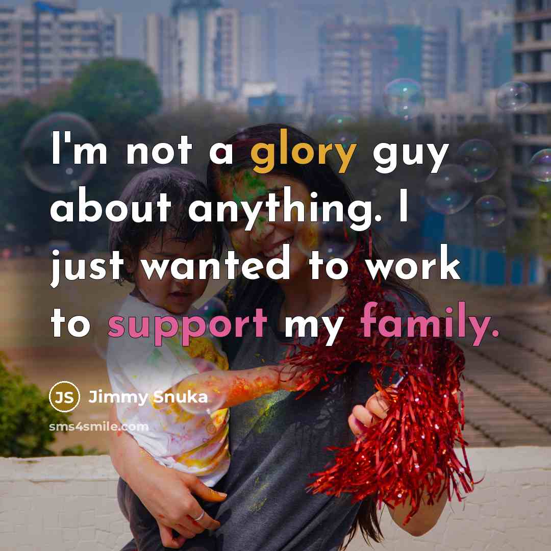 “I'm not a glory guy about anything. I just wanted to work to support my family.” quote by Jimmy Snuka
