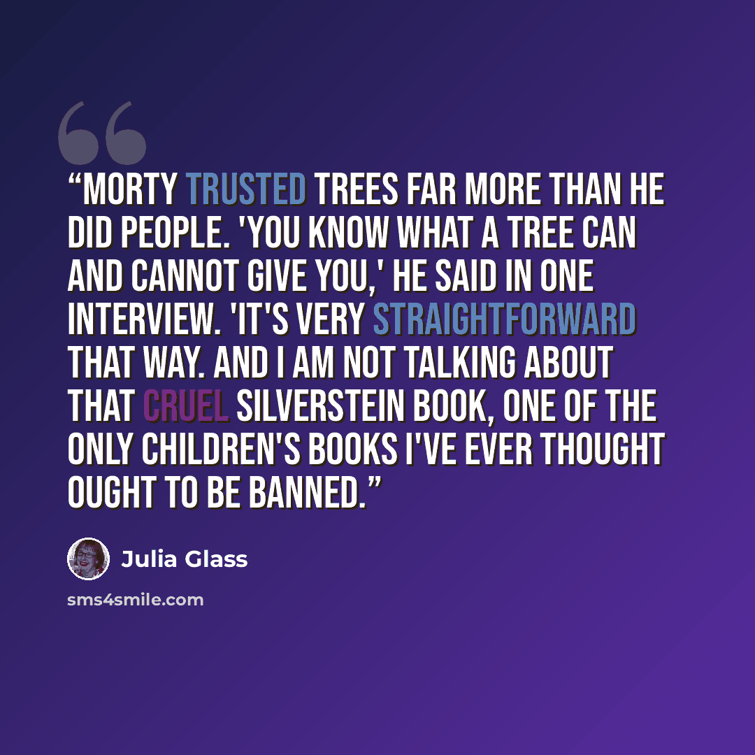 “Morty trusted trees far more than he did people. 'You know what a tree can and cannot give you,' he said in one interview. 'It's very straightforward that way. And I am not talking about that cruel Silverstein book, one of the only children's books I've ever thought ought to be banned.” quote by Julia Glass